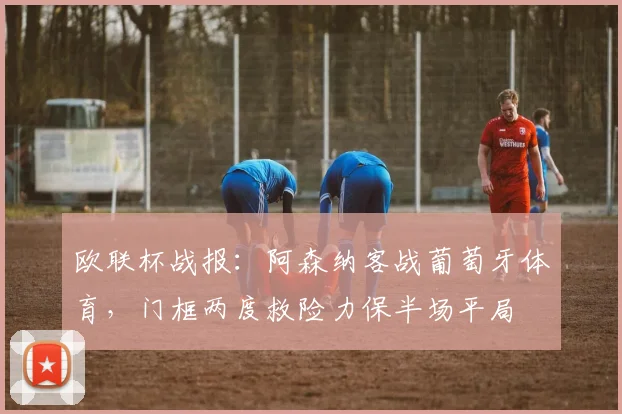 欧联杯战报:阿森纳客战葡萄牙体育,门框两度救险力保半场平局