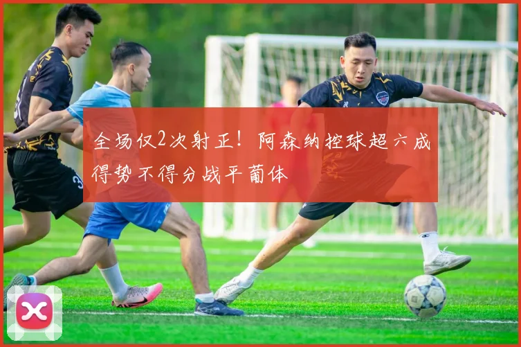 全场仅2次射正!阿森纳控球超六成得势不得分战平葡体