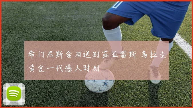 希门尼斯含泪送别苏亚雷斯 乌拉圭黄金一代感人时刻