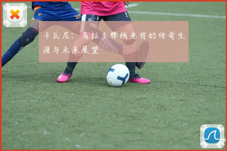 卡瓦尼：乌拉圭锋线老将的传奇生涯与未来展望