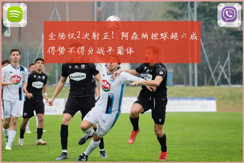 全场仅2次射正！阿森纳控球超六成得势不得分战平葡体