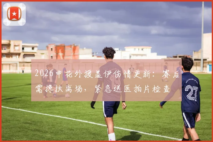 2026申花外援盖伊伤情更新：赛后需搀扶离场，紧急送医拍片检查