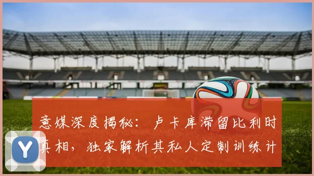 意媒深度揭秘:卢卡库滞留比利时真相,独家解析其私人定制训练计划